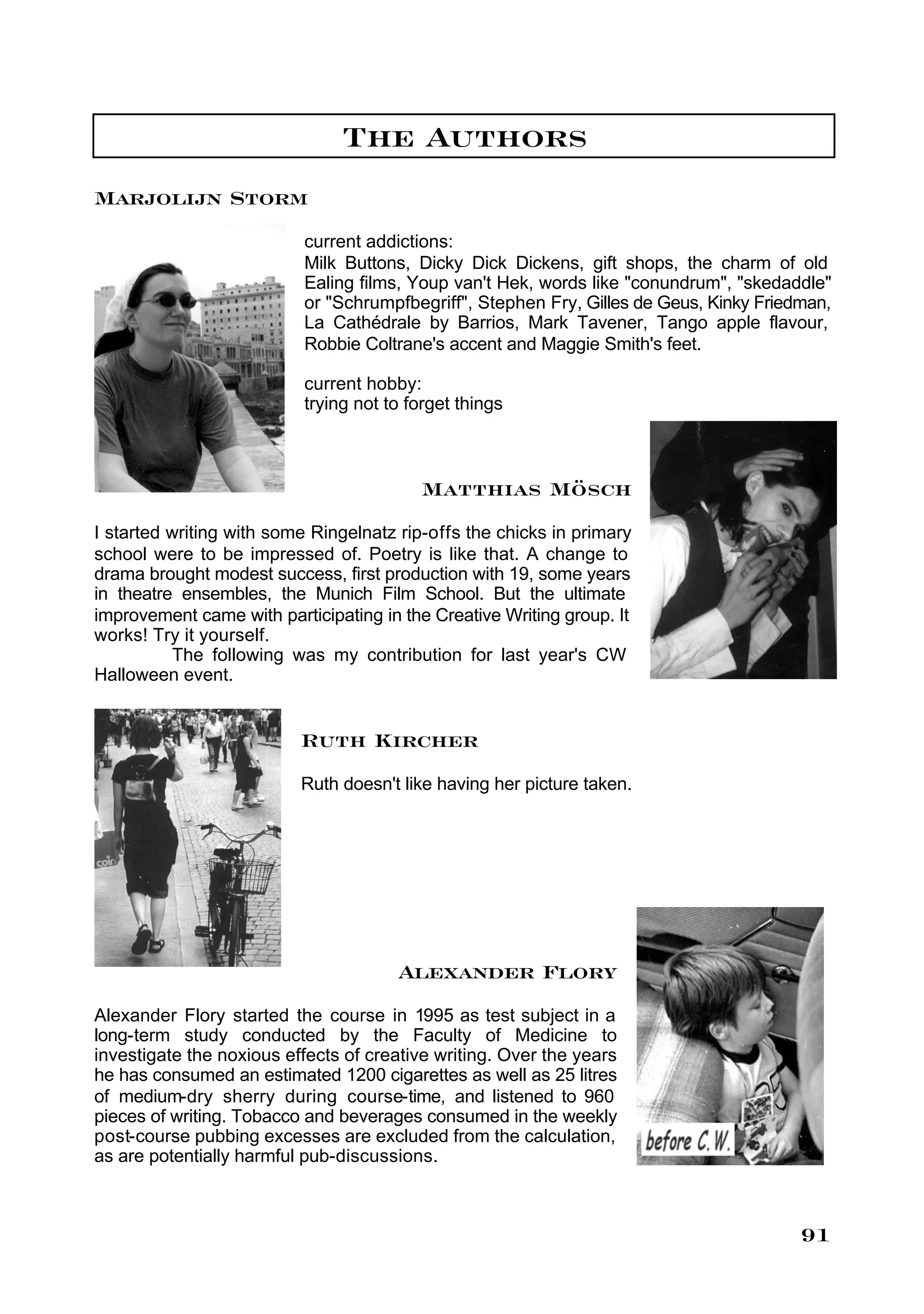 The Authors
Marjolijn Storm
                          current addictions:
                          Milk Buttons, Dicky Dick Dickens, gift shops, the charm of old
                          Ealing films, Youp van't Hek, words like "conundrum", "skedaddle"
                          or "Schrumpfbegriff", Stephen Fry, Gilles de Geus, Kinky Friedman,
                          La Cathédrale by Barrios, Mark Tavener, Tango apple flavour,
                          Robbie Coltrane's accent and Maggie Smith's feet.

                          current hobby:
                          trying not to forget things



                                          Matthias Mösch
I started writing with some Ringelnatz rip-offs the chicks in primary
school were to be impressed of. Poetry is like that. A change to
drama brought modest success, first production with 19, some years
in theatre ensembles, the Munich Film School. But the ultimate
improvement came with participating in the Creative Writing group. It
works! Try it yourself.
          The following was my contribution for last year's CW
Halloween event.


                          Ruth Kircher
                          Ruth doesn't like having her picture taken.




                                       Alexander Flory
Alexander Flory started the course in 1995 as test subject in a
long-term study conducted by the Faculty of Medicine to
investigate the noxious effects of creative writing. Over the years
he has consumed an estimated 1200 cigarettes as well as 25 litres
of medium-dry sherry during course-time, and listened to 960
pieces of writing. Tobacco and beverages consumed in the weekly
post-course pubbing excesses are excluded from the calculation,
as are potentially harmful pub-discussions.



                                                                                        91
 