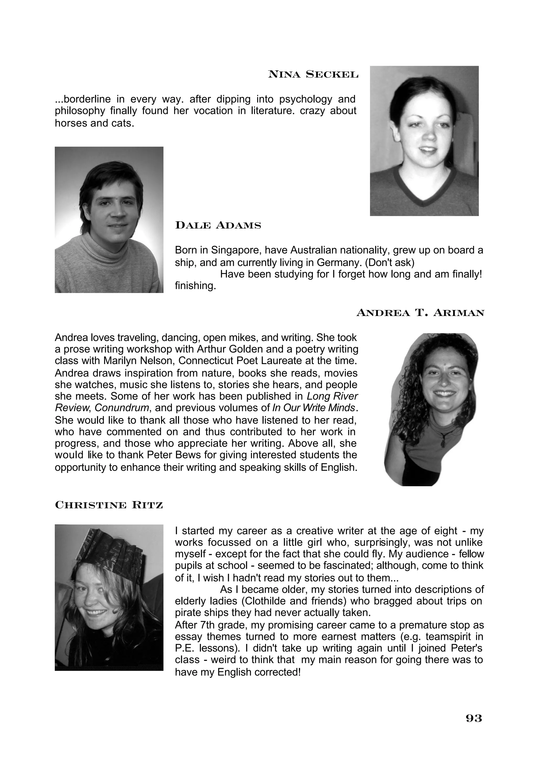 Nina Seckel
...borderline in every way. after dipping into psychology and
philosophy finally found her vocation in literature. crazy about
horses and cats.




                          Dale Adams
                          Born in Singapore, have Australian nationality, grew up on board a
                          ship, and am currently living in Germany. (Don't ask)
                                     Have been studying for I forget how long and am finally!
                          finishing.

                                                                   Andrea T. Ariman
Andrea loves traveling, dancing, open mikes, and writing. She took
a prose writing workshop with Arthur Golden and a poetry writing
class with Marilyn Nelson, Connecticut Poet Laureate at the time.
Andrea draws inspiration from nature, books she reads, movies
she watches, music she listens to, stories she hears, and people
she meets. Some of her work has been published in Long River
Review, Conundrum, and previous volumes of In Our Write Minds.
She would like to thank all those who have listened to her read,
who have commented on and thus contributed to her work in
progress, and those who appreciate her writing. Above all, she
would like to thank Peter Bews for giving interested students the
opportunity to enhance their writing and speaking skills of English.


Christine Ritz
                          I started my career as a creative writer at the age of eight - my
                          works focussed on a little girl who, surprisingly, was not unlike
                          myself - except for the fact that she could fly. My audience - fellow
                          pupils at school - seemed to be fascinated; although, come to think
                          of it, I wish I hadn't read my stories out to them...
                                      As I became older, my stories turned into descriptions of
                          elderly ladies (Clothilde and friends) who bragged about trips on
                          pirate ships they had never actually taken.
                          After 7th grade, my promising career came to a premature stop as
                          essay themes turned to more earnest matters (e.g. teamspirit in
                          P.E. lessons). I didn't take up writing again until I joined Peter's
                          class - weird to think that my main reason for going there was to
                          have my English corrected!



                                                                                          93
 
