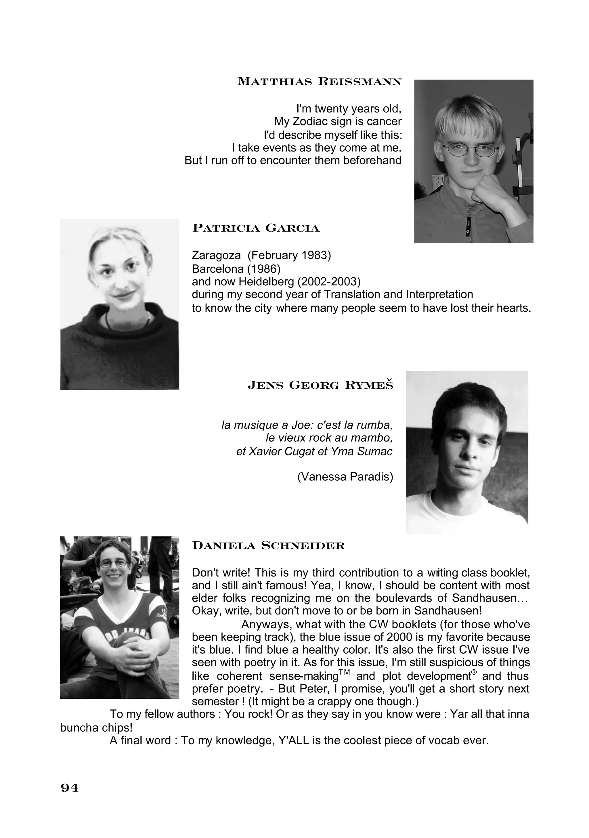 Matthias Reissmann
                                                  I'm twenty years old,
                                              My Zodiac sign is cancer
                                           I'd describe myself like this:
                                   I take events as they come at me.
                         But I run off to encounter them beforehand




                           Patricia Garcia
                           Zaragoza (February 1983)
                           Barcelona (1986)
                           and now Heidelberg (2002-2003)
                           during my second year of Translation and Interpretation
                           to know the city where many people seem to have lost their hearts.




                                       Jens Georg Rymeš

                                 la musique a Joe: c'est la rumba,
                                          le vieux rock au mambo,
                                    et Xavier Cugat et Yma Sumac

                                                 (Vanessa Paradis)




                           Daniela Schneider
                         Don't write! This is my third contribution to a writing class booklet,
                         and I still ain't famous! Yea, I know, I should be content with most
                         elder folks recognizing me on the boulevards of Sandhausen…
                         Okay, write, but don't move to or be born in Sandhausen!
                                     Anyways, what with the CW booklets (for those who've
                         been keeping track), the blue issue of 2000 is my favorite because
                         it's blue. I find blue a healthy color. It's also the first CW issue I've
                         seen with poetry in it. As for this issue, I'm still suspicious of things
                         like coherent sense-makingT M and plot development® and thus
                         prefer poetry. - But Peter, I promise, you'll get a short story next
                         semester ! (It might be a crappy one though.)
        To my fellow authors : You rock! Or as they say in you know were : Yar all that inna
buncha chips!
        A final word : To my knowledge, Y'ALL is the coolest piece of vocab ever.



94
 