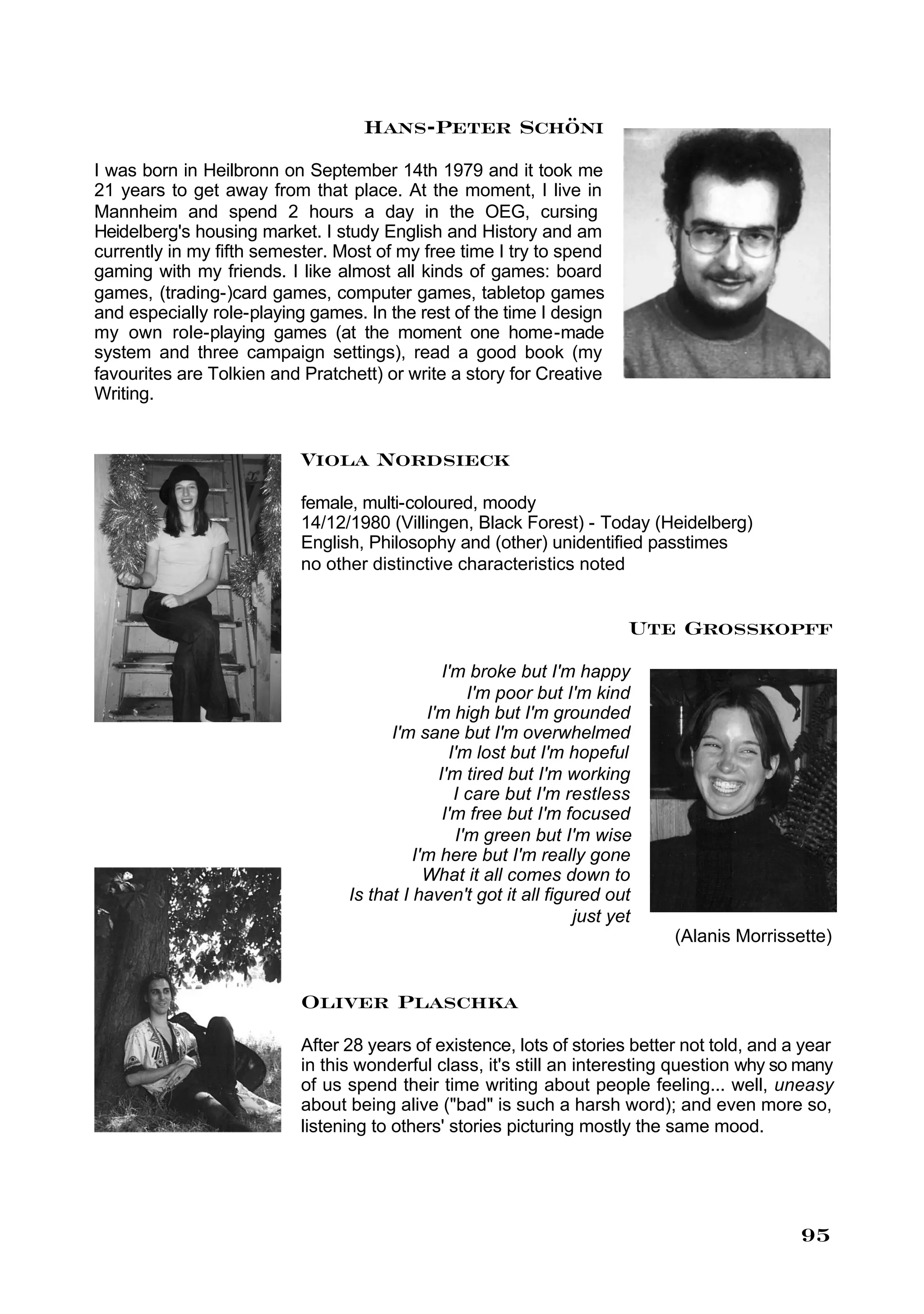 Hans-Peter Schöni
I was born in Heilbronn on September 14th 1979 and it took me
21 years to get away from that place. At the moment, I live in
Mannheim and spend 2 hours a day in the OEG, cursing
Heidelberg's housing market. I study English and History and am
currently in my fifth semester. Most of my free time I try to spend
gaming with my friends. I like almost all kinds of games: board
games, (trading-)card games, computer games, tabletop games
and especially role-playing games. In the rest of the time I design
my own role-playing games (at the moment one home-made
system and three campaign settings), read a good book (my
favourites are Tolkien and Pratchett) or write a story for Creative
Writing.


                           Viola Nordsieck
                           female, multi-coloured, moody
                           14/12/1980 (Villingen, Black Forest) - Today (Heidelberg)
                           English, Philosophy and (other) unidentified passtimes
                           no other distinctive characteristics noted


                                                                         Ute Grosskopff
                                                I'm broke but I'm happy
                                                    I'm poor but I'm kind
                                             I'm high but I'm grounded
                                       I'm sane but I'm overwhelmed
                                                 I'm lost but I'm hopeful
                                               I'm tired but I'm working
                                                  I care but I'm restless
                                                I'm free but I'm focused
                                                  I'm green but I'm wise
                                           I'm here but I'm really gone
                                             What it all comes down to
                                 Is that I haven't got it all figured out
                                                                  just yet
                                                                             (Alanis Morrissette)


                           Oliver Plaschka
                           After 28 years of existence, lots of stories better not told, and a year
                           in this wonderful class, it's still an interesting question why so many
                           of us spend their time writing about people feeling... well, uneasy
                           about being alive ("bad" is such a harsh word); and even more so,
                           listening to others' stories picturing mostly the same mood.




                                                                                              95
 