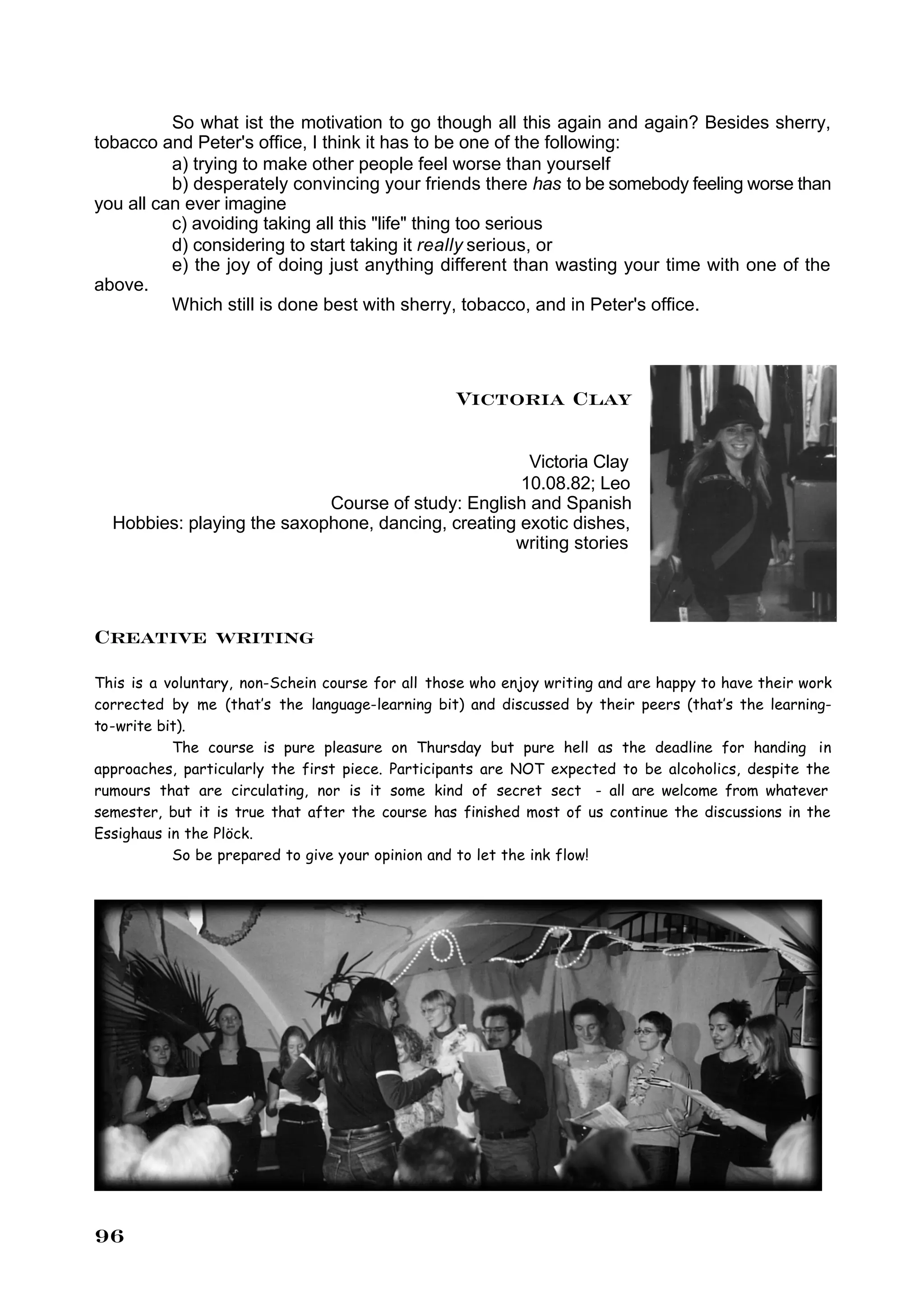 So what ist the motivation to go though all this again and again? Besides sherry,
tobacco and Peter's office, I think it has to be one of the following:
          a) trying to make other people feel worse than yourself
          b) desperately convincing your friends there has to be somebody feeling worse than
you all can ever imagine
          c) avoiding taking all this "life" thing too serious
          d) considering to start taking it really serious, or
          e) the joy of doing just anything different than wasting your time with one of the
above.
          Which still is done best with sherry, tobacco, and in Peter's office.




                                                  Victoria Clay

                                                     Victoria Clay
                                                    10.08.82; Leo
                            Course of study: English and Spanish
  Hobbies: playing the saxophone, dancing, creating exotic dishes,
                                                   writing stories




Creative writing
This is a voluntary, non-Schein course for all those who enjoy writing and are happy to have their work
corrected by me (that’s the language-learning bit) and discussed by their peers (that’s the learning-
to-write bit).
           The course is pure pleasure on Thursday but pure hell as the deadline for handing in
approaches, particularly the first piece. Participants are NOT expected to be alcoholics, despite the
rumours that are circulating, nor is it some kind of secret sect - all are welcome from whatever
semester, but it is true that after the course has finished most of us continue the discussions in the
Essighaus in the Plöck.
           So be prepared to give your opinion and to let the ink flow!




96
 
