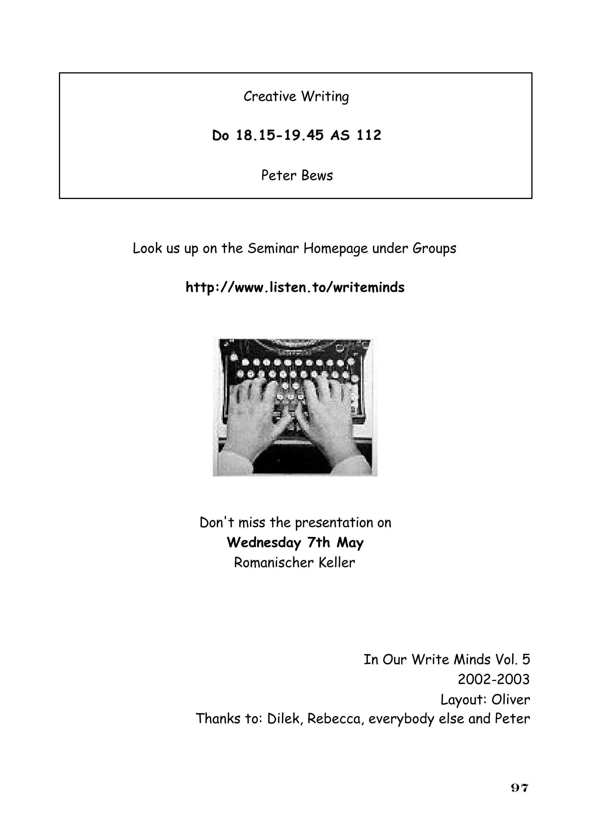 Creative Writing

           Do 18.15-19.45 AS 112

                   Peter Bews




Look us up on the Seminar Homepage under Groups

       http://www.listen.to/writeminds




         Don't miss the presentation on
             Wednesday 7th May
              Romanischer Keller




                                   In Our Write Minds Vol. 5
                                                 2002-2003
                                              Layout: Oliver
         Thanks to: Dilek, Rebecca, everybody else and Peter




                                                        97
 