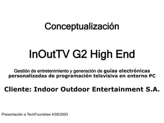 Conceptualización
InOutTV G2 High End
Gestión de entretenimiento y generación de guías electrónicas
personalizadas de programación televisiva en entorno PC
Cliente: Indoor Outdoor Entertainment S.A.
Presentación a TechFoundries 4/09/2003
 