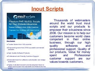 Inout Scripts
Key Factors
● Trusted clients from 105 countries.
● Empowering more than 3700 successful commercial
websites.
● High Quality Software Products.
● Professional and Friendly Customer Support.
● Dedicated team for software customization and design
assistance.
● Highly motivated research and development team to
adapt and innovate new standards and features for the
scripts.
Thousands of webmasters
around the world trust inout
scripts and our products to
empower their e-business since
2006. Our mission is to help our
customers become world class
competent in their online
business, through our high
quality softwares and
professional support. Quality of
our products, Value for money
spent and Professional
customer support are our
values towards customers.
 