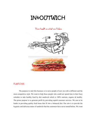 IN&OUTWICH

                             Your health is what we Value




PURPOSE


       The purpose to start this business is to serve people of new era with a different and the
most competitive style. We want to help those people who could not spend time in their busy
schedule to take healthy food by diet sandwich which is 100% nutrient, organic & healthy.
The prime purpose is to generate profit by providing superb customer services. We aim to be
leader in providing quality food items that fit into a balanced diet. Our aim is to provide the
hygienic and delicious tastes of sandwich that the customers have never tasted before. We want
 