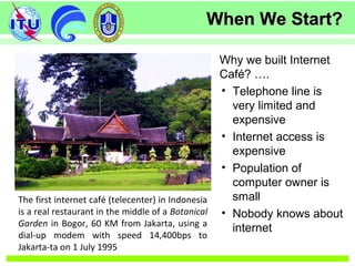 When We Start?When We Start?
The first internet café (telecenter) in Indonesia
is a real restaurant in the middle of a Botanical
Garden in Bogor, 60 KM from Jakarta, using a
dial-up modem with speed 14,400bps to
Jakarta-ta on 1 July 1995
Why we built Internet
Café? ….
• Telephone line is
very limited and
expensive
• Internet access is
expensive
• Population of
computer owner is
small
• Nobody knows about
internet
 