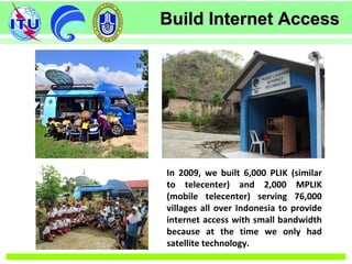 Build Internet AccessBuild Internet Access
In 2009, we built 6,000 PLIK (similar
to telecenter) and 2,000 MPLIK
(mobile telecenter) serving 76,000
villages all over Indonesia to provide
internet access with small bandwidth
because at the time we only had
satellite technology.
 