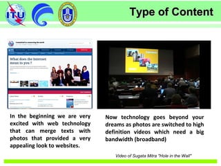 Type of ContentType of Content
In the beginning we are very
excited with web technology
that can merge texts with
photos that provided a very
appealing look to websites.
Now technology goes beyond your
dreams as photos are switched to high
definition videos which need a big
bandwidth (broadband)
Video of Sugata Mitra "Hole in the Wall"
 