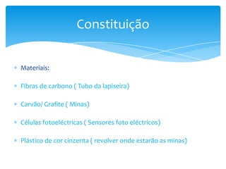 Materiais:
Fibras de carbono ( Tubo da lapiseira)
Carvão/ Grafite ( Minas)
Células fotoeléctricas ( Sensores foto eléctricos)
Plástico de cor cinzenta ( revolver onde estarão as minas)
Constituição
 