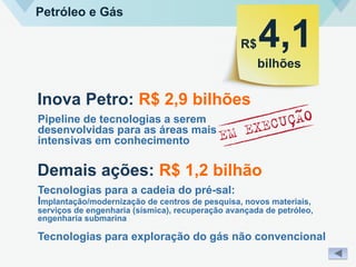 Petróleo e Gás
R$
bilhões
4,1
Inova Petro: R$ 2,9 bilhões
Pipeline de tecnologias a serem
desenvolvidas para as áreas mais
intensivas em conhecimento
Demais ações: R$ 1,2 bilhão
Tecnologias para a cadeia do pré-sal:
Implantação/modernização de centros de pesquisa, novos materiais,
serviços de engenharia (sísmica), recuperação avançada de petróleo,
engenharia submarina
Tecnologias para exploração do gás não convencional
 