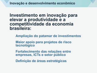 Investimento em inovação para
elevar a produtividade e a
competitividade da economia
brasileira:
Ampliação do patamar de investimentos
Maior apoio para projetos de risco
tecnológico
Fortalecimento das relações entre
empresas, ICTs e setor público
Definição de áreas estratégicas
Inovação e desenvolvimento econômico
 
