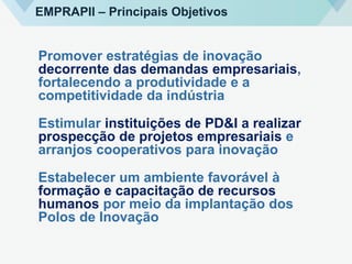 Promover estratégias de inovação
decorrente das demandas empresariais,
fortalecendo a produtividade e a
competitividade da indústria
Estimular instituições de PD&I a realizar
prospecção de projetos empresariais e
arranjos cooperativos para inovação
Estabelecer um ambiente favorável à
formação e capacitação de recursos
humanos por meio da implantação dos
Polos de Inovação
EMPRAPII – Principais Objetivos
 
