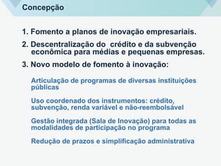 1. Fomento a planos de inovação empresariais.
2. Descentralização do crédito e da subvenção
econômica para médias e pequenas empresas.
3. Novo modelo de fomento à inovação:
Articulação de programas de diversas instituições
públicas
Uso coordenado dos instrumentos: crédito,
subvenção, renda variável e não-reembolsável
Gestão integrada (Sala de Inovação) para todas as
modalidades de participação no programa
Redução de prazos e simplificação administrativa
Concepção
 