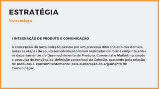 ESTRATÉGIA
Vencedora
1 INTEGRAÇÃO DE PRODUTO E COMUNICAÇÃO
A concepção da nova Coleção passou por um processo diferenciado das demais:
todas as etapas de seu desenvolvimento foram realizadas de forma conjunta entre
os departamentos de Desenvolvimento de Produto, Comercial e Marketing, desde
a pesquisa de tendências, definição conceitual da Coleção, passando pela criação
de produtos e, concomitantemente, pela elaboração do argumento de
Comunicação.
 