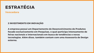 ESTRATÉGIA
Vencedora
2 INVESTIMENTO EM INOVAÇÃO
A empresa possui um Departamento de Desenvolvimento de Produtos
focado exclusivamente em Pesquisas, o qual participa intensamente de
feiras nacionais e internacionais em busca de tendências e novas
tecnologias. Além disso, também contam com uma Assessoria de Design
externa.
 