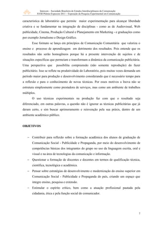 Intercom – Sociedade Brasileira de Estudos Interdisciplinares da Comunicação
             XVIII Prêmio Expocom 2011 – Exposição da Pesquisa Experimental em Comunicação


característica de laboratório que permite maior experimentação para alcançar liberdade
criativa e se fundamentar na integração de disciplinas - como as de Audiovisual, Web
publicidade, Cinema, Produção Cultural e Planejamento em Marketing - e graduações como
por exemplo Jornalismo e Design Gráfico.
       Esse formato se lança em princípios de Comunicação Comunitária que valoriza o
ensino e processo de aprendizagem em detrimento dos resultados. Pois entende que os
resultados não serão homogêneos porque há a presente intervenção de sujeitos e de
situações específicas que permeiam e transformam a dinâmica da comunicação publicitária.
Uma perspectiva que            possibilita compreensão (não somente reprodução) do fazer
publicitário. Isso se reflete na produtividade do Laboratório, pois muitas vezes demanda um
período maior para produção e desenvolvimento considerando que é necessário tempo para
a reflexão e para o conhecimento de novas técnicas. Por esses motivos a Inova não se
estrutura simplesmente como prestadora de serviços, mas como um ambiente de trabalhos
múltiplos.
       O uso técnicas experimentais na produção faz com que o resultado seja
diferenciado, em outras palavras, a questão não é ignorar as técnicas publicitárias que já
deram certo, e sim buscar aprimoramento e reinvenção pela sua práxis, dentro de um
ambiente acadêmico público.


OBJETIVOS


   − Contribuir para reflexão sobre a formação acadêmica dos alunos de graduação de
       Comunicação Social - Publicidade e Propaganda, por meio do desenvolvimento de
       competências básicas dos integrantes do grupo no uso da linguagem escrita, oral e
       visual e na área de tecnologias da comunicação e informação.
   − Questionar a formação de discentes e docentes em termos de qualificação técnica,
       científica, tecnológica e acadêmica.
   − Pensar sobre estratégias de desenvolvimento e modernização do ensino superior em
       Comunicação Social - Publicidade e Propaganda do país, criando um espaço que
       integre ensino, pesquisa e extensão.
   − Estimular o espírito crítico, bem como a atuação profissional pautada pela
       cidadania, ética e pela função social do comunicador.




                                                                                              2
 