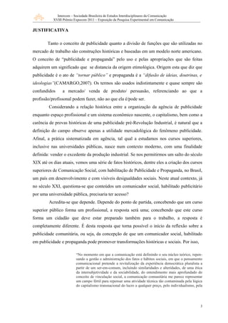 Intercom – Sociedade Brasileira de Estudos Interdisciplinares da Comunicação
           XVIII Prêmio Expocom 2011 – Exposição da Pesquisa Experimental em Comunicação


JUSTIFICATIVA

        Tanto o conceito de publicidade quanto a divisão de funções que são utilizadas no
mercado de trabalho são construções históricas e baseadas em um modelo norte americano.
O conceito de “publicidade e propaganda” pelo uso e pelas apropriações que são feitas
adquirem um significado que se distancia da origem etimológica. Origem esta que diz que
publicidade é o ato de “tornar público” e propaganda é a “difusão de ideias, doutrinas, e
ideologias”(CAMARGO,2007). Os termos são usados indistintamente e quase sempre são
confundidos     a mercado/ venda de produto/ persuasão, referenciando ao que a
profissão/profissonal podem fazer, não ao que ela é/pode ser.
        Considerando a relação histórica entre a organização da agência de publicidade
enquanto espaço profissional e um sistema econômico nascente, o capitalismo, bem como a
carência de provas históricas de uma publicidade pré-Revolução Industrial, é natural que a
definição do campo observe apenas a utilidade mercadológica do fenômeno publicidade.
Afinal, a prática sistematizada em agência, tal qual a estudamos nos cursos superiores,
inclusive nas universidades públicas, nasce num contexto moderno, com uma finalidade
definida: vender o excedente da produção industrial. Se nos permitirmos um salto do século
XIX até os dias atuais, vemos uma série de fatos históricos, dentre eles a criação dos cursos
superiores de Comunicação Social, com habilitação de Publicidade e Propaganda, no Brasil,
um país em desenvolvimento e com visíveis desigualdades sociais. Neste atual contexto, já
no século XXI, questiona-se que conteúdos um comunicador social, habilitado publicitário
por uma universidade pública, precisaria ter acesso?
        Acredita-se que depende. Depende do ponto de partida, concebendo que um curso
superior público forma um profissional, a resposta será uma; concebendo que este curso
forma um cidadão que deve estar preparado também para o trabalho, a resposta é
completamente diferente. É desta resposta que torna possível o início da reflexão sobre a
publicidade comunitária, ou seja, da concepção de que um comunicador social, habilitado
em publicidade e propaganda pode promover transformações históricas e sociais. Por isso,

                         “No momento em que a comunicação está definindo o seu núcleo teórico, repen-
                         sando a gestão e administração dos fatos e hábitos sociais, em que o pensamento
                         comunicacional pretende a revitalização da experiência democrática pluralista a
                         partir de um ser-em-comum, incluindo similaridades e alteridades, de uma ética
                         da intersubjetividade e da sociabilidade, do entendimento mais aprofundado do
                         conceito de vinculação social, a comunicação comunitária me parece representar
                         um campo fértil para repensar uma atividade técnica tão contaminada pela lógica
                         do capitalismo transnacional do lucro a qualquer preço, pelo individualismo, pela




                                                                                                        3
 
