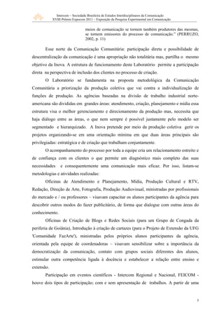 Intercom – Sociedade Brasileira de Estudos Interdisciplinares da Comunicação
            XVIII Prêmio Expocom 2011 – Exposição da Pesquisa Experimental em Comunicação


                                 meios de comunicação se tornem também produtores das mesmas,
                                 se tornem emissores do processo de comunicação.” (PERRUZO,
                                 2002, p. 11)

       Esse norte da Comunicação Comunitária: participação direta e possibilidade de
descentralização da comunicação é uma apropriação não totalitária mas, partilha o mesmo
objetivo da Inova. A estrutura de funcionamento deste Laboratório permite a participação
direta na perspectiva de inclusão dos clientes no processo de criação.
       O Laboratório se fundamenta na proposta metodológica da Comunicação
Comunitária a priorização da produção coletiva que vai contra a individualização de
funções de produção. As agências baseadas na divisão de trabalho industrial norte-
americana são divididas em grandes áreas: atendimento, criação, planejamento e mídia essa
estrutura visa o melhor gerenciamento e direcionamento da produção mas, necessita que
haja diálogo entre as áreas, o que nem sempre é possível justamente pelo modelo ser
segmentado e hierarquizado. A Inova pretende por meio da produção coletiva gerir os
projetos organizando-se em uma orientação mínima em que duas áreas principais são
privilegiadas: estratégica e de criação que trabalham conjuntamente.
       O acompanhamento do processo por toda a equipe cria um relacionamento estreito e
de confiança com os clientes o que permite um diagnóstico mais completo das suas
necessidades     e consequentemente uma comunicação mais eficaz. Por isso, listam-se
metodologias e atividades realizadas:
       Oficinas de Atendimento e Planejamento, Mídia, Produção Cultural e RTV,
Redação, Direção de Arte, Fotografia, Produção Audiovisual, ministradas por profissionais
do mercado e / ou professores – visavam capacitar os alunos participantes da agência para
descobrir outros modos do fazer publicitário, de forma que dialogue com outras áreas do
conhecimento.
       Oficinas de Criação de Blogs e Redes Sociais (para um Grupo de Congada da
periferia de Goiânia), Introdução à criação de cartazes (para o Projeto de Extensão da UFG
'Comunidade FazArte'), ministradas pelos próprios alunos participantes da agência,
orientada pela equipe de coordenadoras – visavam sensibilizar sobre a importância da
democratização da comunicação, contato com grupos sociais diferentes dos alunos,
estimular outra competência ligada à docência e estabelecer a relação entre ensino e
extensão.
       Participação em eventos científicos - Intercom Regional e Nacional, FEICOM -
houve dois tipos de participação; com e sem apresentação de trabalhos. A partir de uma


                                                                                             5
 