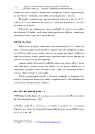 Intercom – Sociedade Brasileira de Estudos Interdisciplinares da Comunicação
               XVIII Prêmio Expocom 2011 – Exposição da Pesquisa Experimental em Comunicação


reflexão sobre o fazer na agência, alguns alunos investigaram e redigiram artigos científicos
que apresentaram e publicaram, estimulando, assim, a relação ensino / pesquisa.
           Idealização e organização de parcerias interinstitucionais, que se deu entre UFG /
UFRJ e UFF, e se concretizou no evento de Comunicação Comunitária (ComTatos)
realizado no Rio de Janeiro.
           Oficina de blog ministrada por alunos trabalhando na perspectiva de produção
coletiva em que oficineiros e participantes criaram em conjunto o blog da cooperativa de
bordadeiras do bairro Caiçara em Goiânia a Bordana5.


    CONSIDERAÇÕES

           O Laboratório de Agência Experimental Inova enquanto espaço físico e suporte para
ideais se encontra em processo. Nem todos os elementos propostos alcançaram resultados
com eficiência e eficácia, mas isto não é visto de uma maneira ruim, já que consideram o
tempo fator influente e decisivo quando se trata de profundas transformações. O tempo age
como catalizador e por isso deve ser respeitado.
           Algumas atuações do laboratório ainda são pontuais, mas tem se o objetivo de que
essas ações sejam continuas atuando não somente no mercado de trabalho, mas na
possibilidade de criação de uma visão crítica sobre o papel da comunicação dentro da
sociedade e democratização da comunicação.
           Unindo pesquisa, ensino, extensão às oficinas de capacitação, eventos dentro e fora
do Estado, e uma série de outros fatores a Inova conseguiu se efetivar como um laboratório,
como um espaço de experimentação e reflexão.



REFERÊNCIAS BIBLIOGRÁFICAS

CAMARGO, Ricardo Zagallo. A publicidade como possibilidade. In: Hiperpublicidade.
São Paulo: Cengage Learning , 2007.


PERUZZO, Cicília M.K. Comunicação comunitária e educação para a cidadania.
Disponível em: <http://www2.metodista.br/unesco/PCLA/revista13/artigos%2013-3.htm>.
Acesso em 24.abr.2002



5
    O blog pode ser visualizado no link <http://coopbordana.blogspot.com/>.


                                                                                                6
 