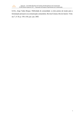 Intercom – Sociedade Brasileira de Estudos Interdisciplinares da Comunicação
           XVIII Prêmio Expocom 2011 – Exposição da Pesquisa Experimental em Comunicação


LEAL, Jorge Tadeu Borges. Publicidade & comunidade: os dois pontos de torção para a
formulação persuasiva na comunicação comunitária. Revista Comum, Rio de Janeiro. Volu-
me 7, nº 20, p. 150 a 164, jan./ jun. 2003.




                                                                                            7
 