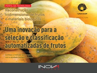 Uma inovação para a
seleção e classificação
automatizadas de frutos
PERFIL DA TECNOLOGIA:PERFIL DA TECNOLOGIA:PERFIL DA TECNOLOGIA:PERFIL DA TECNOLOGIA:
AGRICULTURA
Conheça a invenção que integra reconstrução tridimensional
com a atividade biológica de frutos
PERFIL DA TECNOLOGIA:
Reconstrução
tridimensional de frutos
e materiais biológicos
 