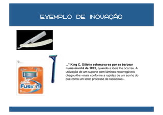 Exemplo de inovação




     ...” King C. Gillette esforçava-se por se barbear
     numa manhã de 1895, quando a ideia lhe ocorreu. A
     utilização de um suporte com lâminas recarregáveis
     chegou-lhe «mais conforme a rapidez de um sonho do
     que como um lento processo de raciocínio».
 