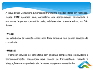 A Inova Brasil Consultoria Empresarial transforma grandes ideias em realidade.
Desde 2012 atuamos com consultoria em administração direcionada a
empresas de pequeno e médio porte, estabelecidas ou em abertura, em São
Paulo.
• Visão:
Ser referência de solução eficaz para toda empresa que buscar serviços de
consultoria.
• Missão:
Fornecer serviços de consultoria com absoluta competência, objetividade e
comprometimento, construindo uma história de transparência, respeito e
integração entre os profissionais de nossa equipe e nossos clientes.
 