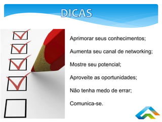 Aprimorar seus conhecimentos;
Aumenta seu canal de networking;
Mostre seu potencial;
Aproveite as oportunidades;
Não tenha medo de errar;
Comunica-se.
 
