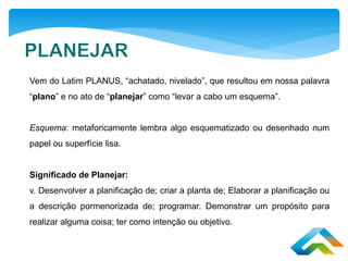 Vem do Latim PLANUS, “achatado, nivelado”, que resultou em nossa palavra
“plano” e no ato de “planejar” como “levar a cabo um esquema”.
Esquema: metaforicamente lembra algo esquematizado ou desenhado num
papel ou superfície lisa.
Significado de Planejar:
v. Desenvolver a planificação de; criar a planta de; Elaborar a planificação ou
a descrição pormenorizada de; programar. Demonstrar um propósito para
realizar alguma coisa; ter como intenção ou objetivo.
 