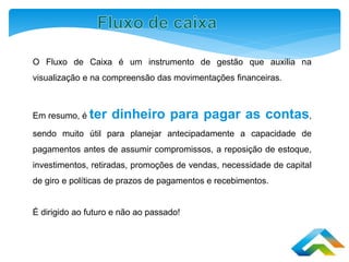 O Fluxo de Caixa é um instrumento de gestão que auxilia na
visualização e na compreensão das movimentações financeiras.
Em resumo, é ter dinheiro para pagar as contas,
sendo muito útil para planejar antecipadamente a capacidade de
pagamentos antes de assumir compromissos, a reposição de estoque,
investimentos, retiradas, promoções de vendas, necessidade de capital
de giro e políticas de prazos de pagamentos e recebimentos.
É dirigido ao futuro e não ao passado!
 