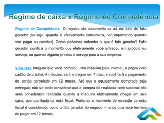 Regime de Competência: O registro do documento se dá na data do fato
gerador (ou seja, quando é efetivamente consumida, não importando quando
vou pagar ou receber). Como podemos entender o que é fato gerador? Fato
gerador significa o momento que efetivamente você entregou um produto ou
serviço, ou quando alguém prestou o serviço para a sua empresa.
Vida real: Imagine que você comprou uma máquina pela internet, e pagou pelo
cartão de crédito. A máquina será entregue em 7 dias, e você fará o pagamento
do cartão parcelado em 12 meses. Até que o equipamento comprado seja
entregue, não se pode considerar que a compra foi realizada com sucesso; ela
será considerada realizada quando a máquina efetivamente chegar em sua
casa, acompanhada da nota fiscal. Portanto, o momento de emissão da nota
fiscal é considerado como o fato gerador do negócio – ainda que você termine
de pagar em 12 meses.
 