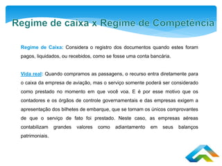Regime de Caixa: Considera o registro dos documentos quando estes foram
pagos, liquidados, ou recebidos, como se fosse uma conta bancária.
Vida real: Quando compramos as passagens, o recurso entra diretamente para
o caixa da empresa de aviação, mas o serviço somente poderá ser considerado
como prestado no momento em que você voa. E é por esse motivo que os
contadores e os órgãos de controle governamentais e das empresas exigem a
apresentação dos bilhetes de embarque, que se tornam os únicos comprovantes
de que o serviço de fato foi prestado. Neste caso, as empresas aéreas
contabilizam grandes valores como adiantamento em seus balanços
patrimoniais.
 