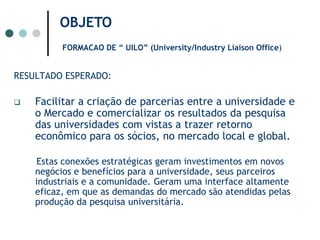 OBJETOFORMACAO DE “ UILO” (University/Industry Liaison Office) RESULTADO ESPERADO:Facilitar a criação de parcerias entre a universidade e o Mercado e comercializar os resultados da pesquisa das universidades com vistas a trazer retorno econômico para os sócios, no mercado local e global. Estas conexões estratégicas geram investimentos em novos negócios e benefícios para a universidade, seus parceiros industriais e a comunidade. Geram uma interface altamente eficaz, em que as demandas do mercado são atendidas pelas produção da pesquisa universitária.