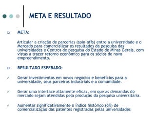 META E RESULTADO META:Articular a criação de parcerias (spin-offs) entre a universidade e o Mercado para comercializar os resultados da pesquisa das universidades e Centros de pesquisa do Estado de Minas Gerais, com vistas a trazer retorno econômico para os sócios do novo empreendimento. RESULTADO ESPERADO: