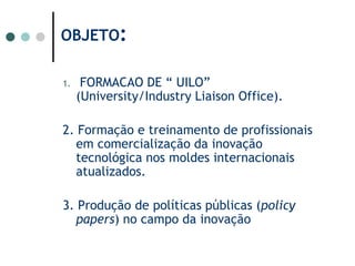 OBJETO: FORMACAO DE “ UILO” (University/Industry Liaison Office).2. Formação e treinamento de profissionais em comercialização da inovação tecnológica nos moldes internacionais atualizados.3. Produção de políticas públicas (policy papers) no campo da inovação 