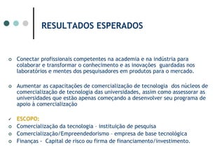 RESULTADOS ESPERADOS Conectar profissionais competentes na academia e na indústria para colaborar e transformar o conhecimento e as inovações  guardadas nos laboratórios e mentes dos pesquisadores em produtos para o mercado.Aumentar as capacitações de comercialização de tecnologia  dos núcleos de comercialização de tecnologia das universidades, assim como assessorar as universidades que estão apenas começando a desenvolver seu programa de apoio à comercializaçãoESCOPO:  Comercialização da tecnologia – instituição de pesquisaComercialização/Empreendedorismo – empresa de base tecnológicaFinanças -  Capital de risco ou firma de financiamento/investimento.