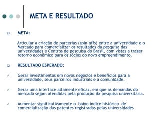 META E RESULTADO META:Articular a criação de parcerias (spin-offs) entre a universidade e o Mercado para comercializar os resultados da pesquisa das universidades e Centros de pesquisa do Brasil, com vistas a trazer retorno econômico para os sócios do novo empreendimento. RESULTADO ESPERADO: