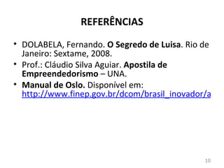 REFERÊNCIAS
• DOLABELA, Fernando. O Segredo de Luisa. Rio de
  Janeiro: Sextame, 2008.
• Prof.: Cláudio Silva Aguiar. Apostila de
  Empreendedorismo – UNA.
• Manual de Oslo. Disponível em:
  http://www.finep.gov.br/dcom/brasil_inovador/arqu




                                              10
 