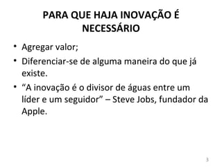 PARA QUE HAJA INOVAÇÃO É
             NECESSÁRIO
• Agregar valor;
• Diferenciar-se de alguma maneira do que já
  existe.
• “A inovação é o divisor de águas entre um
  líder e um seguidor” – Steve Jobs, fundador da
  Apple.



                                               3
 