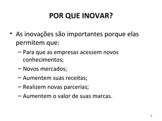 POR QUE INOVAR?

• As inovações são importantes porque elas
  permitem que:
  – Para que as empresas acessem novos
    conhecimentos;
  – Novos mercados;
  – Aumentem suas receitas;
  – Realizem novas parcerias;
  – Aumentem o valor de suas marcas.


                                             4
 