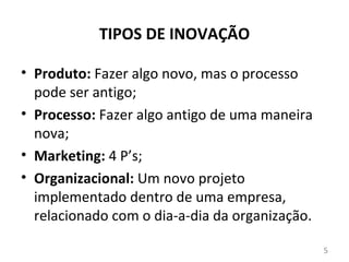 TIPOS DE INOVAÇÃO

• Produto: Fazer algo novo, mas o processo
  pode ser antigo;
• Processo: Fazer algo antigo de uma maneira
  nova;
• Marketing: 4 P’s;
• Organizacional: Um novo projeto
  implementado dentro de uma empresa,
  relacionado com o dia-a-dia da organização.

                                                5
 
