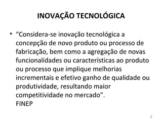 INOVAÇÃO TECNOLÓGICA

• “Considera-se inovação tecnológica a
  concepção de novo produto ou processo de
  fabricação, bem como a agregação de novas
  funcionalidades ou características ao produto
  ou processo que implique melhorias
  incrementais e efetivo ganho de qualidade ou
  produtividade, resultando maior
  competitividade no mercado”.
  FINEP
                                                  6
 