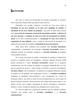 10
Tipos de inovação
São várias as formas de classificação da inovação encontradas na literatura.
Passo a apresentar algumas delas que julgo de maior interesse.
Schumpeter, por exemplo, categoriza a inovação em cinco casos, sejam: a
introdução de um novo produto ou de uma nova qualidade de produto; a
introdução de um novo método de produção e que pode de igual modo consistir
numa nova forma de tratamento comercial de um produto existente; a abertura de
um novo mercado; a conquista de uma nova fonte de fornecimento de matéria-
prima ou de bens semimanufacturados; a consumação de uma nova forma de
organização de uma indústria, como a criação de uma posição de monopólio ou a
quebra de uma posição de monopólio; a introdução de novas mercadorias.
Outro autor, Rolo, estabelece uma distinção entre inovação dependente,
correspondente à transferência de tecnologia e inovação acrescentada, relativa à
adaptação nacional da tecnologia estrangeira e a inovação autónoma, de produção
essencialmente nacional.
Se se tomar como ponto de análise a intensidade da mudança é indispensável
recorrer ao contributo teórico de Schumpeter e Freeman. Segundo Freeman (1998)
podem considerar-se 3 tipos: inovações incrementais (quando há só pequenos
melhoramentos que não resultam de qualquer investigação deliberada para esse fim,
mas de sugestões de técnicos e outros agentes envolvidos no processo de produção);
inovações radicais (são normalmente o resultado da investigação deliberada realizada
na empresa ou em qualquer outra organização exterior); e, revoluções tecnológicas
(mudanças no paradigma tecno-económico e que correspondem aos «ventos de
destruição criativa» que estão no centro da teoria shumpeteriana dos ciclos longos do
desenvolvimento económico. Desenvolvem-se num tempo relativamente longo e a sua
difusão envolve uma complexa interligação de factores tecnológicos, económicos,
políticos e sociais. Acontecem raramente mas abrangem todo o tecido social).
Se o foco da análise for a natureza dos elementos que são utilizados, podemos
distinguir dois grandes tipos: as inovações tecnológicas e as inovações
organizacionais.
 