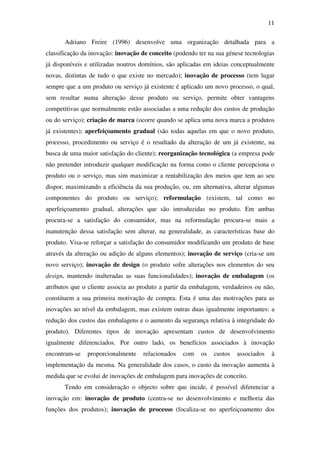 11
Adriano Freire (1996) desenvolve uma organização detalhada para a
classificação da inovação: inovação de conceito (podendo ter na sua génese tecnologias
já disponíveis e utilizadas noutros domínios, são aplicadas em ideias conceptualmente
novas, distintas de tudo o que existe no mercado); inovação de processo (tem lugar
sempre que a um produto ou serviço já existente é aplicado um novo processo, o qual,
sem resultar numa alteração desse produto ou serviço, permite obter vantagens
competitivas que normalmente estão associadas a uma redução dos custos de produção
ou do serviço); criação de marca (ocorre quando se aplica uma nova marca a produtos
já existentes); aperfeiçoamento gradual (são todas aquelas em que o novo produto,
processo, procedimento ou serviço é o resultado da alteração de um já existente, na
busca de uma maior satisfação do cliente); reorganização tecnológica (a empresa pode
não pretender introduzir qualquer modificação na forma como o cliente percepciona o
produto ou o serviço, mas sim maximizar a rentabilização dos meios que tem ao seu
dispor, maximizando a eficiência da sua produção, ou, em alternativa, alterar algumas
componentes do produto ou serviço); reformulação (existem, tal como no
aperfeiçoamento gradual, alterações que são introduzidas no produto. Em ambas
procura-se a satisfação do consumidor, mas na reformulação procura-se mais a
manutenção dessa satisfação sem alterar, na generalidade, as características base do
produto. Visa-se reforçar a satisfação do consumidor modificando um produto de base
através da alteração ou adição de alguns elementos); inovação de serviço (cria-se um
novo serviço); inovação de design (o produto sofre alterações nos elementos do seu
design, mantendo inalteradas as suas funcionalidades); inovação de embalagem (os
atributos que o cliente associa ao produto a partir da embalagem, verdadeiros ou não,
constituem a sua primeira motivação de compra. Esta é uma das motivações para as
inovações ao nível da embalagem, mas existem outras duas igualmente importantes: a
redução dos custos das embalagens e o aumento da segurança relativa à integridade do
produto). Diferentes tipos de inovação apresentam custos de desenvolvimento
igualmente diferenciados. Por outro lado, os benefícios associados à inovação
encontram-se proporcionalmente relacionados com os custos associados à
implementação da mesma. Na generalidade dos casos, o custo da inovação aumenta à
medida que se evolui de inovações de embalagem para inovações de conceito.
Tendo em consideração o objecto sobre que incide, é possível diferenciar a
inovação em: inovação de produto (centra-se no desenvolvimento e melhoria das
funções dos produtos); inovação de processo (focaliza-se no aperfeiçoamento dos
 