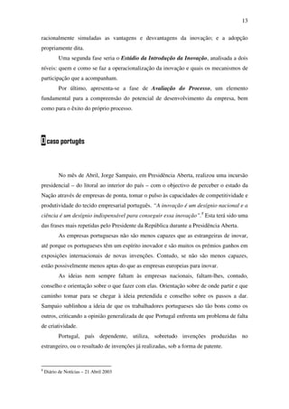 13
racionalmente simuladas as vantagens e desvantagens da inovação; e a adopção
propriamente dita.
Uma segunda fase seria o Estádio da Introdução da Inovação, analisada a dois
níveis: quem e como se faz a operacionalização da inovação e quais os mecanismos de
participação que a acompanham.
Por último, apresenta-se a fase de Avaliação do Processo, um elemento
fundamental para a compreensão do potencial de desenvolvimento da empresa, bem
como para o êxito do próprio processo.
Ocaso portugês
No mês de Abril, Jorge Sampaio, em Presidência Aberta, realizou uma incursão
presidencial – do litoral ao interior do país – com o objectivo de perceber o estado da
Nação através de empresas de ponta, tomar o pulso às capacidades de competitividade e
produtividade do tecido empresarial português. “A inovação é um desígnio nacional e a
ciência é um desígnio indispensável para conseguir essa inovação”.8
Esta terá sido uma
das frases mais repetidas pelo Presidente da República durante a Presidência Aberta.
As empresas portuguesas não são menos capazes que as estrangeiras de inovar,
até porque os portugueses têm um espírito inovador e são muitos os prémios ganhos em
exposições internacionais de novas invenções. Contudo, se não são menos capazes,
estão possivelmente menos aptas do que as empresas europeias para inovar.
As ideias nem sempre faltam às empresas nacionais, faltam-lhes, contudo,
conselho e orientação sobre o que fazer com elas. Orientação sobre de onde partir e que
caminho tomar para se chegar à ideia pretendida e conselho sobre os passos a dar.
Sampaio sublinhou a ideia de que os trabalhadores portugueses são tão bons como os
outros, criticando a opinião generalizada de que Portugal enfrenta um problema de falta
de criatividade.
Portugal, país dependente, utiliza, sobretudo invenções produzidas no
estrangeiro, ou o resultado de invenções já realizadas, sob a forma de patente.
8
Diário de Notícias – 21 Abril 2003
 