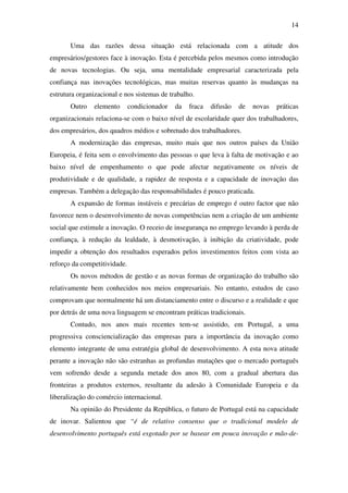 14
Uma das razões dessa situação está relacionada com a atitude dos
empresários/gestores face à inovação. Esta é percebida pelos mesmos como introdução
de novas tecnologias. Ou seja, uma mentalidade empresarial caracterizada pela
confiança nas inovações tecnológicas, mas muitas reservas quanto às mudanças na
estrutura organizacional e nos sistemas de trabalho.
Outro elemento condicionador da fraca difusão de novas práticas
organizacionais relaciona-se com o baixo nível de escolaridade quer dos trabalhadores,
dos empresários, dos quadros médios e sobretudo dos trabalhadores.
A modernização das empresas, muito mais que nos outros países da União
Europeia, é feita sem o envolvimento das pessoas o que leva à falta de motivação e ao
baixo nível de empenhamento o que pode afectar negativamente os níveis de
produtividade e de qualidade, a rapidez de resposta e a capacidade de inovação das
empresas. Também a delegação das responsabilidades é pouco praticada.
A expansão de formas instáveis e precárias de emprego é outro factor que não
favorece nem o desenvolvimento de novas competências nem a criação de um ambiente
social que estimule a inovação. O receio de insegurança no emprego levando à perda de
confiança, à redução da lealdade, à desmotivação, à inibição da criatividade, pode
impedir a obtenção dos resultados esperados pelos investimentos feitos com vista ao
reforço da competitividade.
Os novos métodos de gestão e as novas formas de organização do trabalho são
relativamente bem conhecidos nos meios empresariais. No entanto, estudos de caso
comprovam que normalmente há um distanciamento entre o discurso e a realidade e que
por detrás de uma nova linguagem se encontram práticas tradicionais.
Contudo, nos anos mais recentes tem-se assistido, em Portugal, a uma
progressiva consciencialização das empresas para a importância da inovação como
elemento integrante de uma estratégia global de desenvolvimento. A esta nova atitude
perante a inovação não são estranhas as profundas mutações que o mercado português
vem sofrendo desde a segunda metade dos anos 80, com a gradual abertura das
fronteiras a produtos externos, resultante da adesão à Comunidade Europeia e da
liberalização do comércio internacional.
Na opinião do Presidente da República, o futuro de Portugal está na capacidade
de inovar. Salientou que “é de relativo consenso que o tradicional modelo de
desenvolvimento português está esgotado por se basear em pouca inovação e mão-de-
 