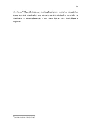15
obra barata”.9
O presidente apelou à combinação de factores como a boa formação (um
grande suporte de investigação e uma intensa formação profissional); a boa gestão; e a
investigação (o empreendedorismo e uma maior ligação entre universidades e
empresas).
9
Diário de Notícias - 21 Abril 2003
 