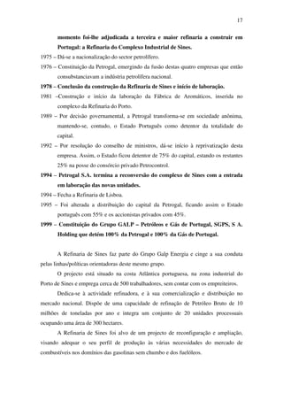 17
momento foi-lhe adjudicada a terceira e maior refinaria a construir em
Portugal: a Refinaria do Complexo Industrial de Sines.
1975 – Dá-se a nacionalização do sector petrolífero.
1976 – Constituição da Petrogal, emergindo da fusão destas quatro empresas que então
consubstanciavam a indústria petrolífera nacional.
1978 – Conclusão da construção da Refinaria de Sines e início de laboração.
1981 –Construção e início da laboração da Fábrica de Aromáticos, inserida no
complexo da Refinaria do Porto.
1989 – Por decisão governamental, a Petrogal transforma-se em sociedade anônima,
mantendo-se, contudo, o Estado Português como detentor da totalidade do
capital.
1992 – Por resolução do conselho de ministros, dá-se início à reprivatização desta
empresa. Assim, o Estado ficou detentor de 75% do capital, estando os restantes
25% na posse do consórcio privado Petrocontrol.
1994 – Petrogal S.A. termina a reconversão do complexo de Sines com a entrada
em laboração das novas unidades.
1994 – Fecha a Refinaria de Lisboa.
1995 – Foi alterada a distribuição do capital da Petrogal, ficando assim o Estado
português com 55% e os accionistas privados com 45%.
1999 – Constituição do Grupo GALP – Petróleos e Gás de Portugal, SGPS, S A.
Holding que detém 100% da Petrogal e 100% da Gás de Portugal.
A Refinaria de Sines faz parte do Grupo Galp Energia e cinge a sua conduta
pelas linhas/políticas orientadoras deste mesmo grupo.
O projecto está situado na costa Atlântica portuguesa, na zona industrial do
Porto de Sines e emprega cerca de 500 trabalhadores, sem contar com os empreiteiros.
Dedica-se à actividade refinadora, e à sua comercialização e distribuição no
mercado nacional. Dispõe de uma capacidade de refinação de Petróleo Bruto de 10
milhões de toneladas por ano e integra um conjunto de 20 unidades processuais
ocupando uma área de 300 hectares.
A Refinaria de Sines foi alvo de um projecto de reconfiguração e ampliação,
visando adequar o seu perfil de produção às várias necessidades do mercado de
combustíveis nos domínios das gasolinas sem chumbo e dos fuelóleos.
 