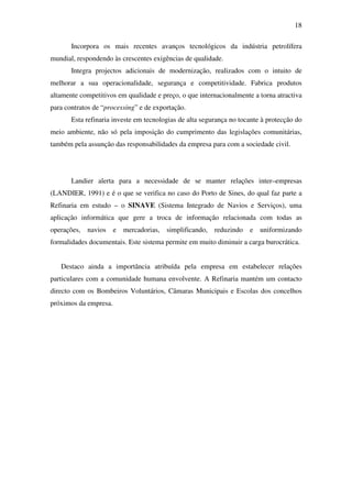 18
Incorpora os mais recentes avanços tecnológicos da indústria petrolífera
mundial, respondendo às crescentes exigências de qualidade.
Integra projectos adicionais de modernização, realizados com o intuito de
melhorar a sua operacionalidade, segurança e competitividade. Fabrica produtos
altamente competitivos em qualidade e preço, o que internacionalmente a torna atractiva
para contratos de “processing” e de exportação.
Esta refinaria investe em tecnologias de alta segurança no tocante à protecção do
meio ambiente, não só pela imposição do cumprimento das legislações comunitárias,
também pela assunção das responsabilidades da empresa para com a sociedade civil.
Landier alerta para a necessidade de se manter relações inter–empresas
(LANDIER, 1991) e é o que se verifica no caso do Porto de Sines, do qual faz parte a
Refinaria em estudo – o SINAVE (Sistema Integrado de Navios e Serviços), uma
aplicação informática que gere a troca de informação relacionada com todas as
operações, navios e mercadorias, simplificando, reduzindo e uniformizando
formalidades documentais. Este sistema permite em muito diminuir a carga burocrática.
Destaco ainda a importância atribuída pela empresa em estabelecer relações
particulares com a comunidade humana envolvente. A Refinaria mantém um contacto
directo com os Bombeiros Voluntários, Câmaras Municipais e Escolas dos concelhos
próximos da empresa.
 