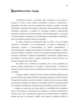 19
Relação Refinaria de Sines – Inovação
Na Refinaria de Sines, as principais linhas estratégicas no que respeita à
inovação são vencer o atraso científico, estimulando a formação e a qualificação e
organizando uma matriz coerente de equipamentos científicos; expandir a inovação,
estimulando a cooperação entre empresas e instituições, internacionalizando a inovação
tecnológica, valorizando os resultados da investigação científica e desenvolvendo
programas orientados inter-sectoriais integrados. Outra das preocupações é a promoção
da cultura científica e tecnológica e fá-lo estimulando as aprendizagens experimentais,
pondo a tecnologia no mapa da cultura da organização.
A empresa considera ser fundamental confiar na ciência e por isso estimula
fortemente a criatividade, o uso do conhecimento, a inovação, a modernização, a
actualização contínua, o desenvolvimento de atitudes empreendedoras, a
internacionalização, a adopção de procedimentos sistemáticos de avaliação e o reforço
da cultura científica e tecnológica. Verifica-se uma grande preocupação relativamente à
renovação, actualização e expansão de equipamentos e instrumentos, segundo normas
de avaliação de elevada exigência e padrões internacionais, contando, inclusive com
cientistas estrangeiros de elevado mérito.
Nos últimos anos, a Refinaria tem atribuído cada vez mais importância aos
recursos humanos especializados em inovação e desenvolvimento. A melhoria da
formação é um dos factores que mais contribui para o desenvolvimento de uma política
tecnológica.
A empresa defende a inserção de recursos humanos altamente qualificados para
exercerem funções que exigem autonomia e capacidade de pesquisa e desenvolvimento.
É especialmente apoiada a inserção de doutores e mestres pois trata-se de uma empresa
que apresenta um programa de aquisição de capacidade científica e tecnológica gerador
de inovação que contribui para o lançamento de novos produtos, processos ou serviços.
A empresa em estudo tem um enorme interesse na mobilidade dos investigadores
entre as universidades e as instituições de investigação e as empresas. São apoiadas as
iniciativas que visam a articulação das empresas com o Ensino Superior. A Refinaria
defende que deve ser reforçada a ligação entre empresas, organismos públicos e
 